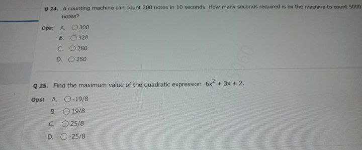 Q 24. A counting machine can count 200 notes in 10 seconds, How many seconds required is by the machine to count 5000
notes?
Ops: A. O 300
B. O320
C.
280
D.
250
Q 25. Find the maximum value of the quadratic expression -6x + 3x + 2.
Ops: A. O-19/8
B. O 19/8
C. O25/8
D. O-25/8
0906
