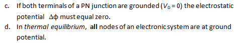 c. If both terminals of a PN junction are grounded (V₁ = 0) the electrostatic
potential A must equal zero.
d. In thermal equilibrium, all nodes of an electronic system are at ground
potential.