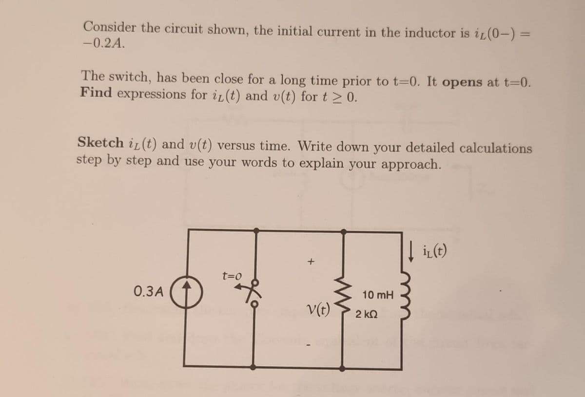 Consider the circuit shown, the initial current in the inductor is it (0-) =
-0.2A.
The switch, has been close for a long time prior to t=0. It opens at t=0.
Find expressions for it (t) and v(t) for t≥ 0.
Sketch i(t) and v(t) versus time. Write down your detailed calculations
step by step and use your words to explain your approach.
0.3A
t=0
охо
+
V(t)
10 mH
2 ΚΩ
i₁(t)