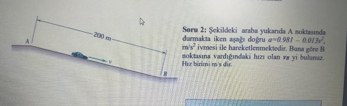 Soru 2: Şekildeki araba yukarıda A noktasında
durmakta iken aşağı doğru a=0.981 – 0.013v,
m/s ivmesi ile hareketlenmektedir. Buna göre B
noktasına vardığındaki hızı olan ve yi bulunuz.
Hız birimi m/s dir.
200 m
