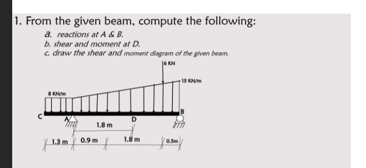 1. From the given beam, compute the following:
a. reactions at A & B.
b. shear and moment at D.
c. draw the shear and moment diagram of the given beam.
6 KN
15 KN/m
KN/m
1.8 m
0.9 m
1.8 m
1.3 m
0.5m
