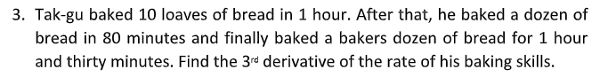 3. Tak-gu baked 10 loaves of bread in 1 hour. After that, he baked a dozen of
bread in 80 minutes and finally baked a bakers dozen of bread for 1 hour
and thirty minutes. Find the 3rd derivative of the rate of his baking skills.
