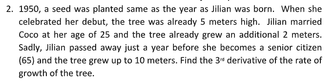 2. 1950, a seed was planted same as the year as Jilian was born. When she
celebrated her debut, the tree was already 5 meters high. Jilian married
Coco at her age of 25 and the tree already grew an additional 2 meters.
Sadly, Jilian passed away just a year before she becomes a senior citizen
(65) and the tree grew up to 10 meters. Find the 3rd derivative of the rate of
growth of the tree.
