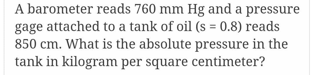 A barometer reads 760 mm Hg and a pressure
gage attached to a tank of oil (s = 0.8) reads
850 cm. What is the absolute pressure in the
tank in kilogram per square centimeter?
