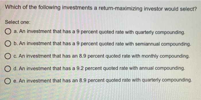 Which of the following investments a return-maximizing investor would select?
Select one:
O a. An investment that has a 9 percent quoted rate with quarterly compounding.
O b. An investment that has a 9 percent quoted rate with semiannual compounding.
O c. An investment that has an 8.9 percent quoted rate with monthly compounding.
O d. An investment that has a 9.2 percent quoted rate with annual compounding.
O e. An investment that has an 8.9 percent quoted rate with quarterly compounding.
