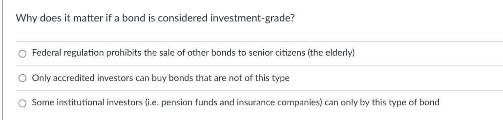 Why does it matter if a bond is considered investment-grade?
O Federal regulation prohibits the sale of other bonds to senior citizens (the elderly)
O Only accredited investors can buy bonds that are not of this type
O Some institutional investors (i.e. pension funds and insurance companies) can only by this type of bond
