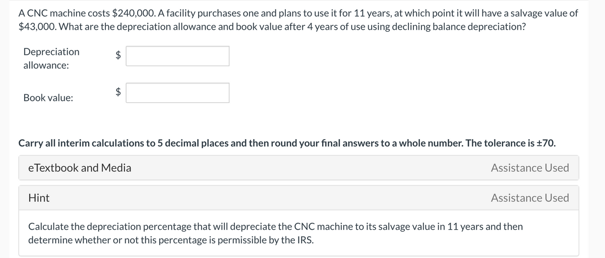 A CNC machine costs $240,000. A facility purchases one and plans to use it for 11 years, at which point it will have a salvage value of
$43,000. What are the depreciation allowance and book value after 4 years of use using declining balance depreciation?
Depreciation
allowance:
$4
Book value:
Carry all interim calculations to 5 decimal places and then round your final answers to a whole number. The tolerance is +70.
eTextbook and Media
Assistance Used
Hint
Assistance Used
Calculate the depreciation percentage that will depreciate the CNC machine to its salvage value in 11 years and then
determine whether or not this percentage is permissible by the IRS.
%24
