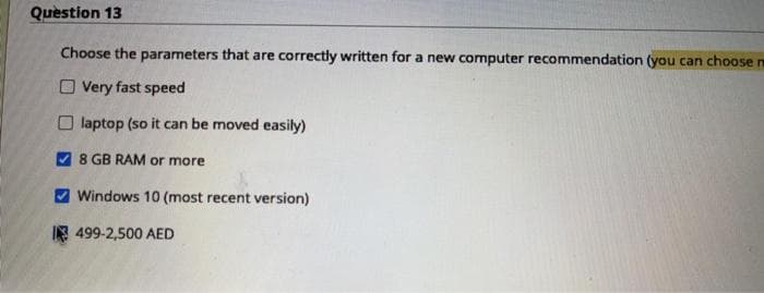 Quèstion 13
Choose the parameters that are correctly written for a new computer recommendation (you can choose n
O Very fast speed
O laptop (so it can be moved easily)
7 8 GB RAM or more
V Windows 10 (most recent version)
I 499-2,500 AED
