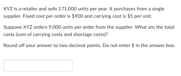 XYZ is a retailer and sells 171,000 units per year. It purchases from a single
supplier. Fixed cost per order is $900 and carrying cost is $5 per unit.
Suppose XYZ orders 9,000 units per order from the supplier. What are the total
costs (sum of carrying costs and shortage costs)?
Round off your answer to two decimal points. Do not enter $ in the answer box.
