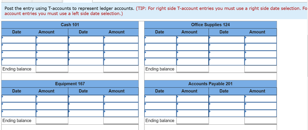 Post the entry using T-accounts to represent ledger accounts. (TIP: For right side T-account entries you must use a right side date selection. Fo
account entries you must use a left side date selection.)
Date
Ending balance
Date
Ending balance
Amount
Amount
Cash 101
Date
Equipment 167
Date
Amount
Amount
Date
Ending balance
Date
Ending balance
Office Supplies 124
Date
Amount
Accounts Payable 201
Date
Amount
Amount
Amount