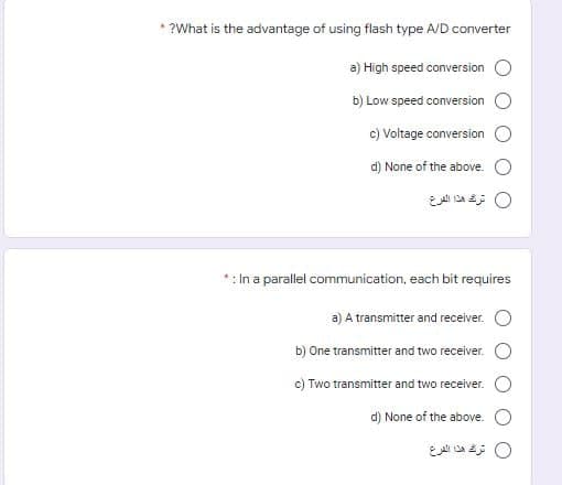 * ?What is the advantage of using flash type A/D converter
a) High speed conversion O
b) Low speed conversion O
c) Voltage conversion
d) None of the above. O
0 ترك هذا الفرع
*: In a parallel communication, each bit requires
a) A transmitter and receiver.
b) One transmitter and two receiver.
c) Two transmitter and two receiver.
d) None of the above.
0 ترك هذا الفرع
