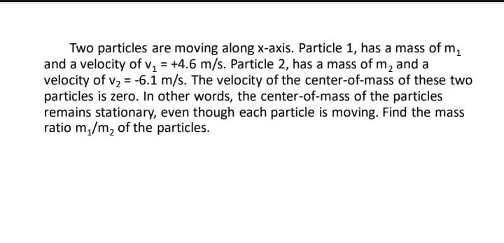 Two particles are moving along x-axis. Particle 1, has a mass of m,
and a velocity of v = +4.6 m/s. Particle 2, has a mass of m, and a
velocity of v, = -6.1 m/s. The velocity of the center-of-mass of these two
particles is zero. In other words, the center-of-mass of the particles
remains stationary, even though each particle is moving. Find the mass
ratio m,/m, of the particles.

