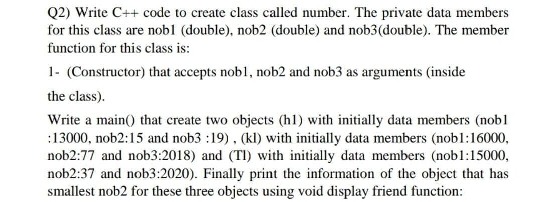 Q2) Write C++ code to create class called number. The private data members
for this class are nobl (double), nob2 (double) and nob3(double). The member
function for this class is:
1- (Constructor) that accepts nobl, nob2 and nob3 as arguments (inside
the class).
Write a main() that create two objects (h1) with initially data members (nob1
:13000, nob2:15 and nob3 :19) , (kl) with initially data members (nob1:16000,
nob2:77 and nob3:2018) and (TI) with initially data members (nob1:15000,
nob2:37 and nob3:2020). Finally print the information of the object that has
smallest nob2 for these three objects using void display friend function:

