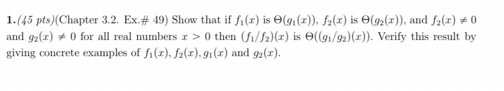 1.(45 pts)(Chapter 3.2. Ex.# 49) Show that if f1(x) is O(g1(x)), f2(x) is O(g2(x)), and f2(x) # 0
and 92(x) # 0 for all real numbers x > 0 then (fi/f2)(x) is O((g1/92)(x)). Verify this result by
giving concrete examples of f1(x), f2(x), g1(x) and g2(x).
