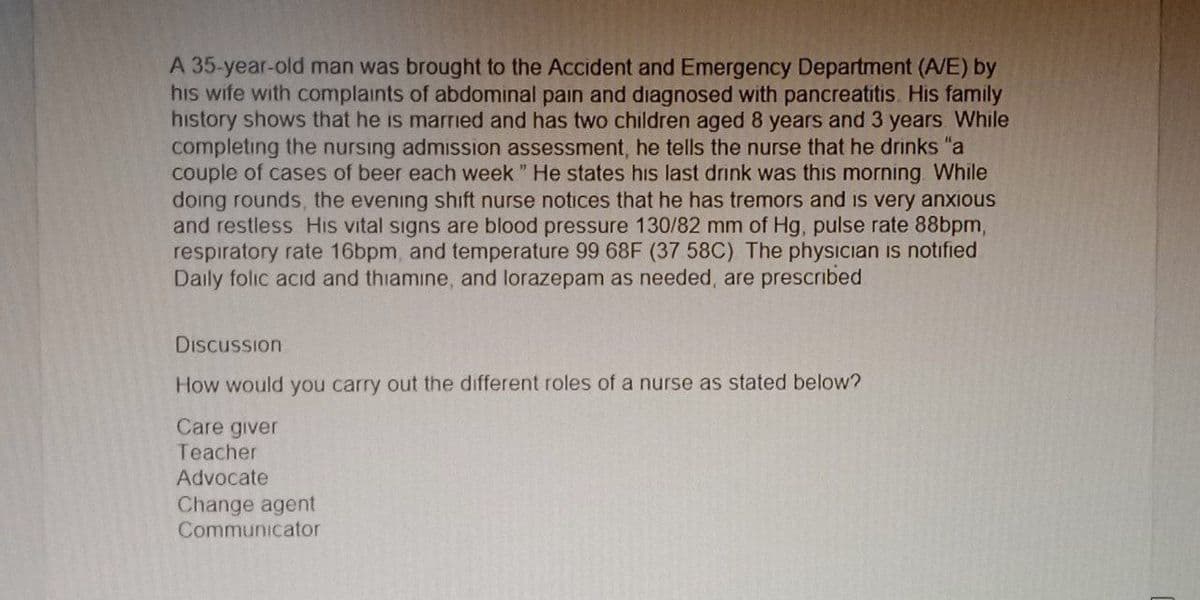 A 35-year-old man was brought to the Accident and Emergency Department (A/E) by
his wife with complaints of abdominal pain and diagnosed with pancreatitis. His family
history shows that he is married and has two children aged 8 years and 3 years While
completing the nursing admission assessment, he tells the nurse that he drinks "a
couple of cases of beer each week" He states his last drink was this morning. While
doing rounds, the evening shift nurse notices that he has tremors and is very anxious
and restless His vital signs are blood pressure 130/82 mm of Hg, pulse rate 88bpm,
respiratory rate 16bpm, and temperature 99 68F (37 58C) The physician is notified
Daily folic acid and thiamine, and lorazepam as needed, are prescribed
Discussion
How would you carry out the different roles of a nurse as stated below?
Care giver
Teacher
Advocate
Change agent
Communicator