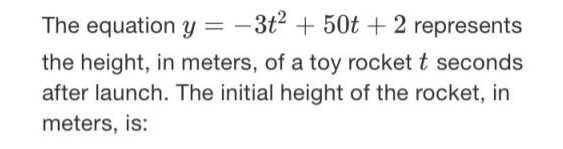 The equation y = -3t2 + 50t + 2 represents
the height, in meters, of a toy rocket t seconds
after launch. The initial height of the rocket, in
meters, is:
