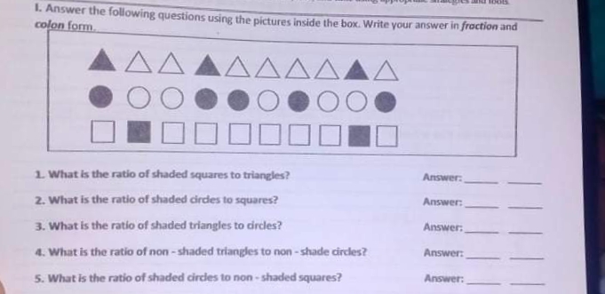 I. Answer the following questions using the pictures inside the box. Write your answer in fraction and
colon form
ΔΔ
AAAAA
1. What is the ratio of shaded squares to triangles?
Answer:
Answer:
2. What is the ratio of shaded cirdes to squares?
3. What is the ratio of shaded triangles to dircles?
Answer:
Answer:
4. What is the ratio of non -shaded triangles to non - shade circles?
Answer:
5. What is the ratio of shaded circdes to non-shaded squares?
