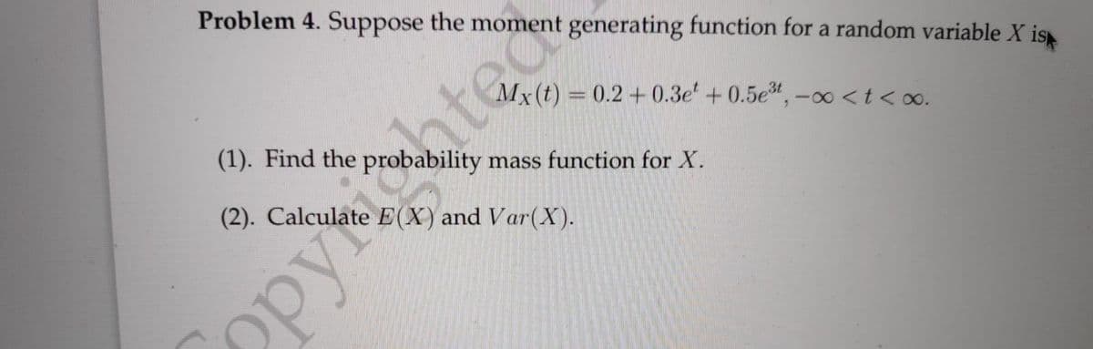 Problem 4. Suppose the moment generating function for a random variable X is
ate
(2). Calculate E(X) and Var(X).
Mx(t) = 0.2 + 0.3e' + 0.5e", -∞ <t<o∞o.
(1). Find the probability mass function for X.
Opy
