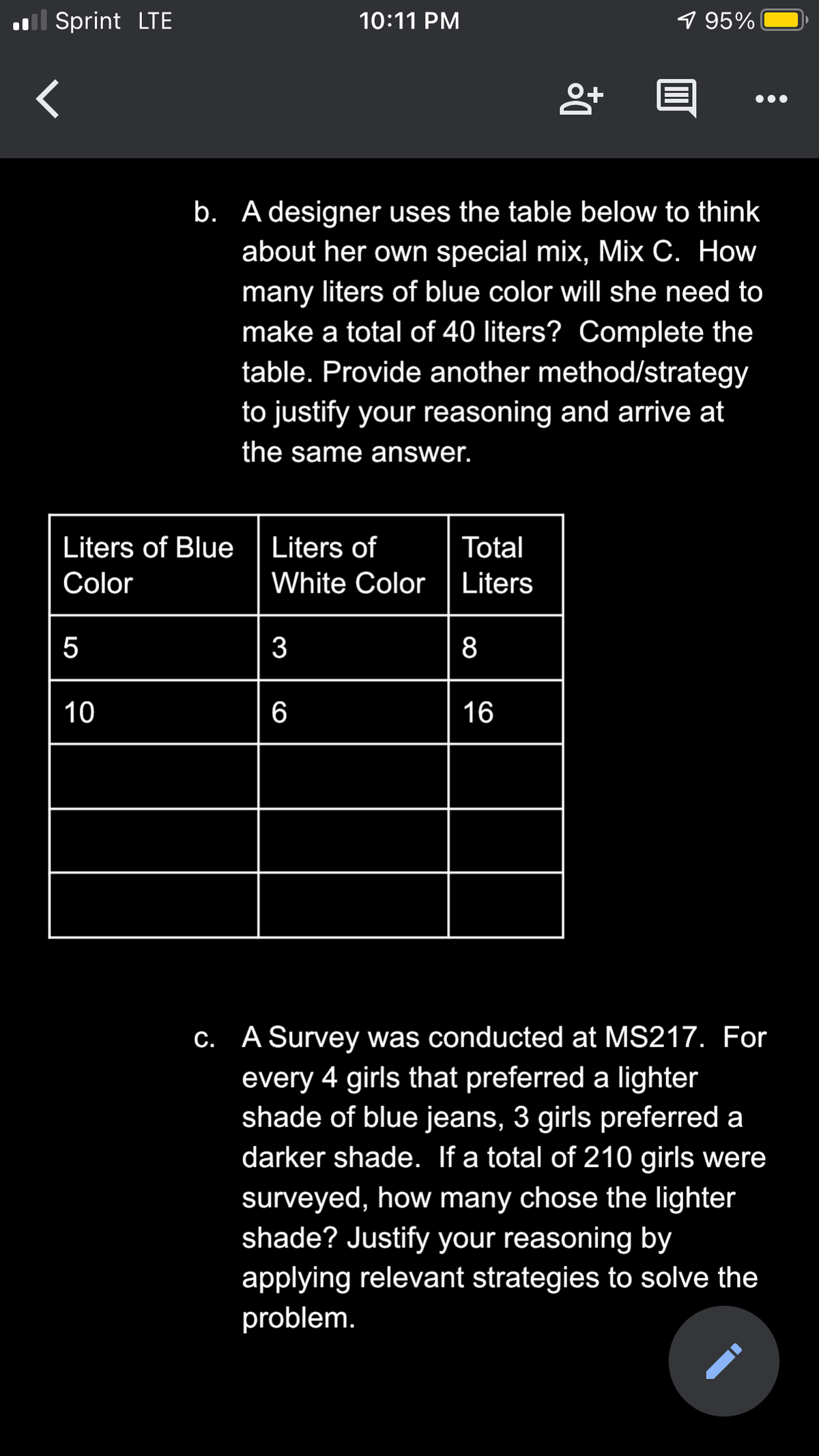 l Sprint LTE
10:11 PM
1 95%
b. A designer uses the table below to think
about her own special mix, Mix C. How
many liters of blue color will she need to
make a total of 40 liters? Complete the
table. Provide another method/strategy
to justify your reasoning and arrive at
the same answer.
Liters of Blue
Liters of
Total
Color
White Color
Liters
3
8
10
6
16
C. A Survey was conducted at MS217. For
every 4 girls that preferred a lighter
shade of blue jeans, 3 girls preferred a
darker shade. If a total of 210 girls were
surveyed, how many chose the lighter
shade? Justify your reasoning by
applying relevant strategies to solve the
problem.
