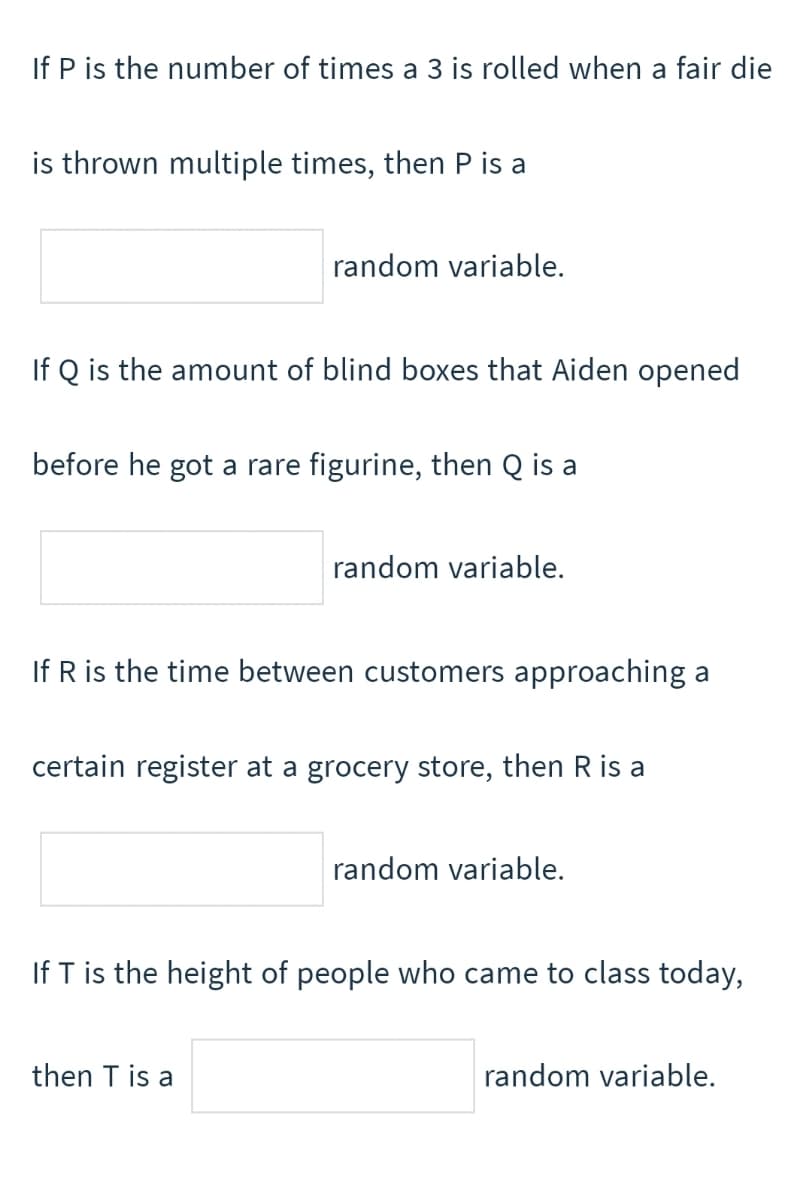 If P is the number of times a 3 is rolled when a fair die
is thrown multiple times, then P is a
random variable.
If Q is the amount of blind boxes that Aiden opened
before he got a rare figurine, then Q is a
random variable.
If R is the time between customers approaching a
certain register at a grocery store, then R is a
random variable.
If T is the height of people who came to class today,
then T is a
random variable.
