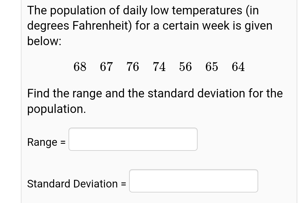 The population of daily low temperatures (in
degrees Fahrenheit) for a certain week is given
below:
68 67
76 74 56 65 64
Find the range and the standard deviation for the
population.
Range =
Standard Deviation =
%3D
