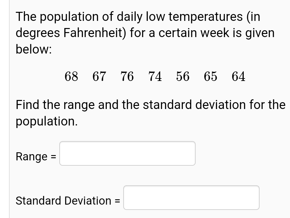 The population of daily low temperatures (in
degrees Fahrenheit) for a certain week is given
below:
68
67 76 74 56 65 64
Find the range and the standard deviation for the
population.
Range =
Standard Deviation
