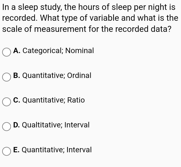 In a sleep study, the hours of sleep per night is
recorded. What type of variable and what is the
scale of measurement for the recorded data?
O A. Categorical; Nominal
B. Quantitative; Ordinal
O C. Quantitative; Ratio
D. Qualtitative; Interval
O E. Quantitative; Interval
