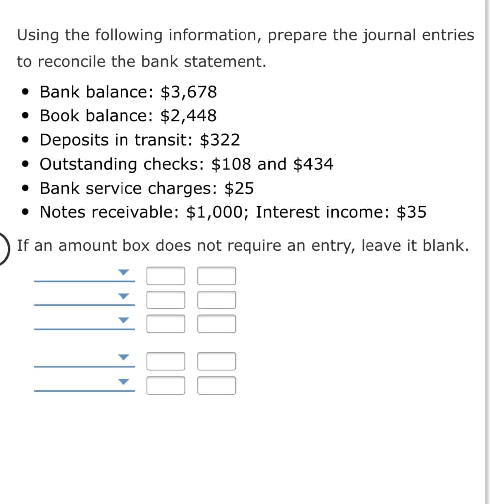 Using the following information, prepare the journal entries
to reconcile the bank statement.
• Bank balance: $3,678
• Book balance: $2,448
• Deposits in transit: $322
• Outstanding checks: $108 and $434
• Bank service charges: $25
• Notes receivable: $1,000; Interest income: $35
If an amount box does not require an entry, leave it blank.
II II
