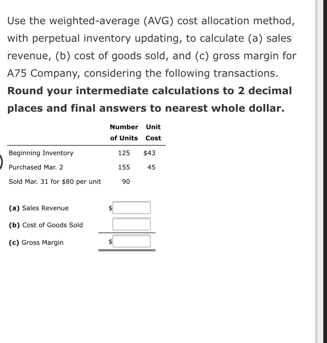Use the weighted-average (AVG) cost allocation method,
with perpetual inventory updating, to calculate (a) sales
revenue, (b) cost of goods sold, and (c) gross margin for
A75 Company, considering the following transactions.
Round your intermediate calculations to 2 decimal
places and final answers to nearest whole dollar.
Number
Unit
of Units
Cost
Beginning Inventory
125
$43
Purchased Mar. 2
155
45
Sold Mar. 31 for $80 per unit
90
(a) Sales Revenue
$
(b) Cost of Goods Sold
(c) Gross Margin
$

