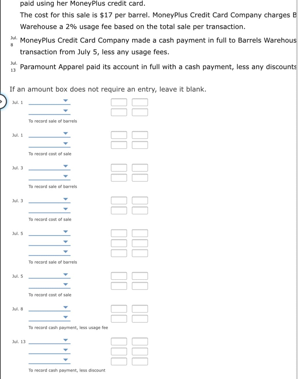 paid using her MoneyPlus credit card.
The cost for this sale is $17 per barrel. MoneyPlus Credit Card Company charges B
Warehouse a 2% usage fee based on the total sale per transaction.
Jul.
MoneyPlus Credit Card Company made a cash payment in full to Barrels Warehous
8
transaction from July 5, less any usage fees.
Jul.
Paramount Apparel paid its account in full with a cash payment, less any discounts
13
If an amount box does not require an entry, leave it blank.
Jul. 1
To record sale of barrels
Jul. 1
To record cost of sale
Jul. 3
To record sale of barrels
Jul. 3
To record cost of sale
Jul. 5
To record sale of barrels
88
Jul. 5
To record cost of sale
Jul, 8
To record cash payment, less usage fee
Jul. 13
To record cash payment, less discount
II II II III II II III
II II II III II II III

