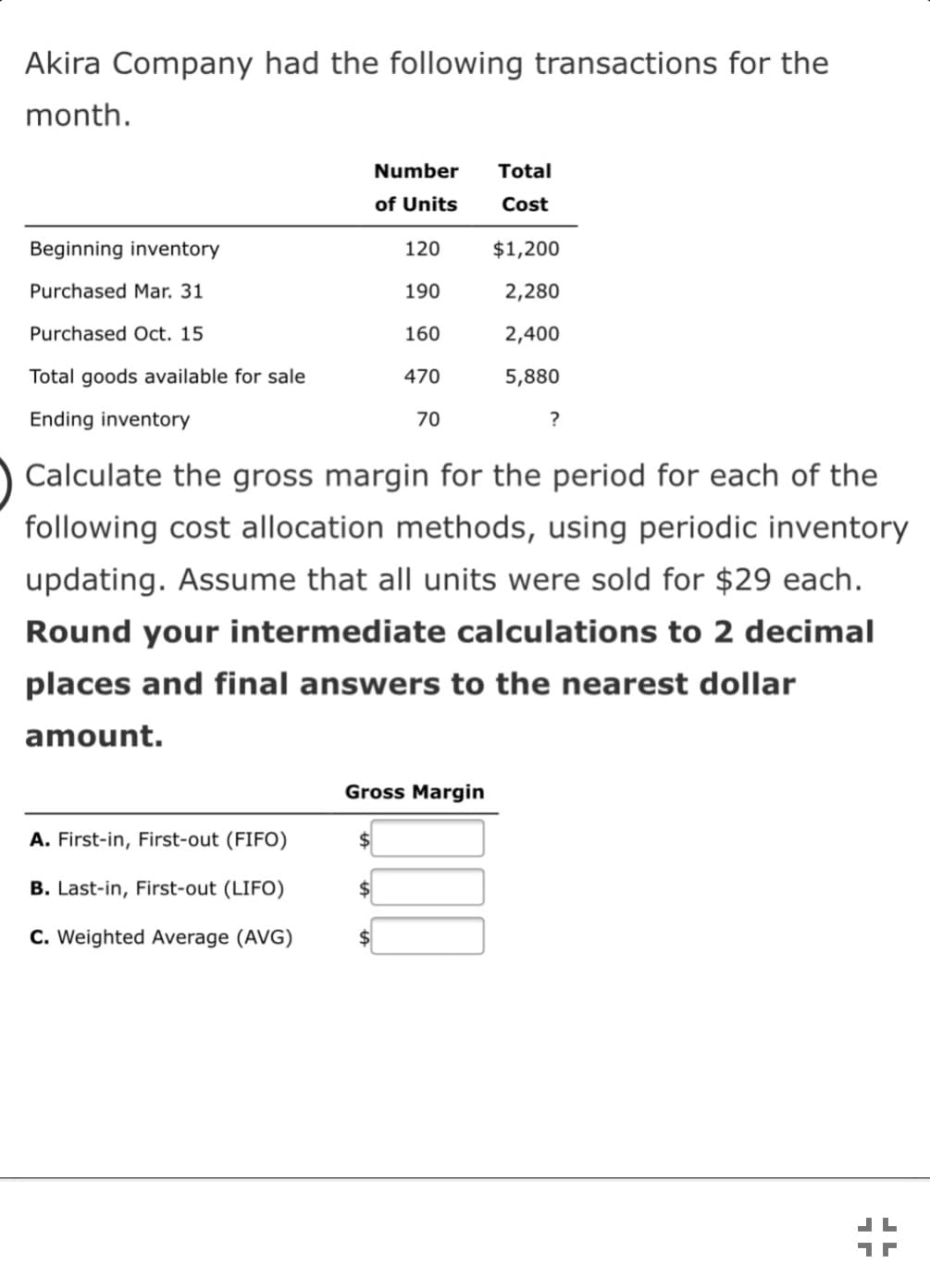 Akira Company had the following transactions for the
month.
Number
Total
of Units
Cost
Beginning inventory
120
$1,200
Purchased Mar. 31
190
2,280
Purchased Oct. 15
160
2,400
Total goods available for sale
470
5,880
Ending inventory
70
Calculate the gross margin for the period for each of the
following cost allocation methods, using periodic inventory
updating. Assume that all units were sold for $29 each.
Round your intermediate calculations to 2 decimal
places and final answers to the nearest dollar
amount.
Gross Margin
A. First-in, First-out (FIFO)
$
B. Last-in, First-out (LIFO)
$
C. Weighted Average (AVG)
2$
