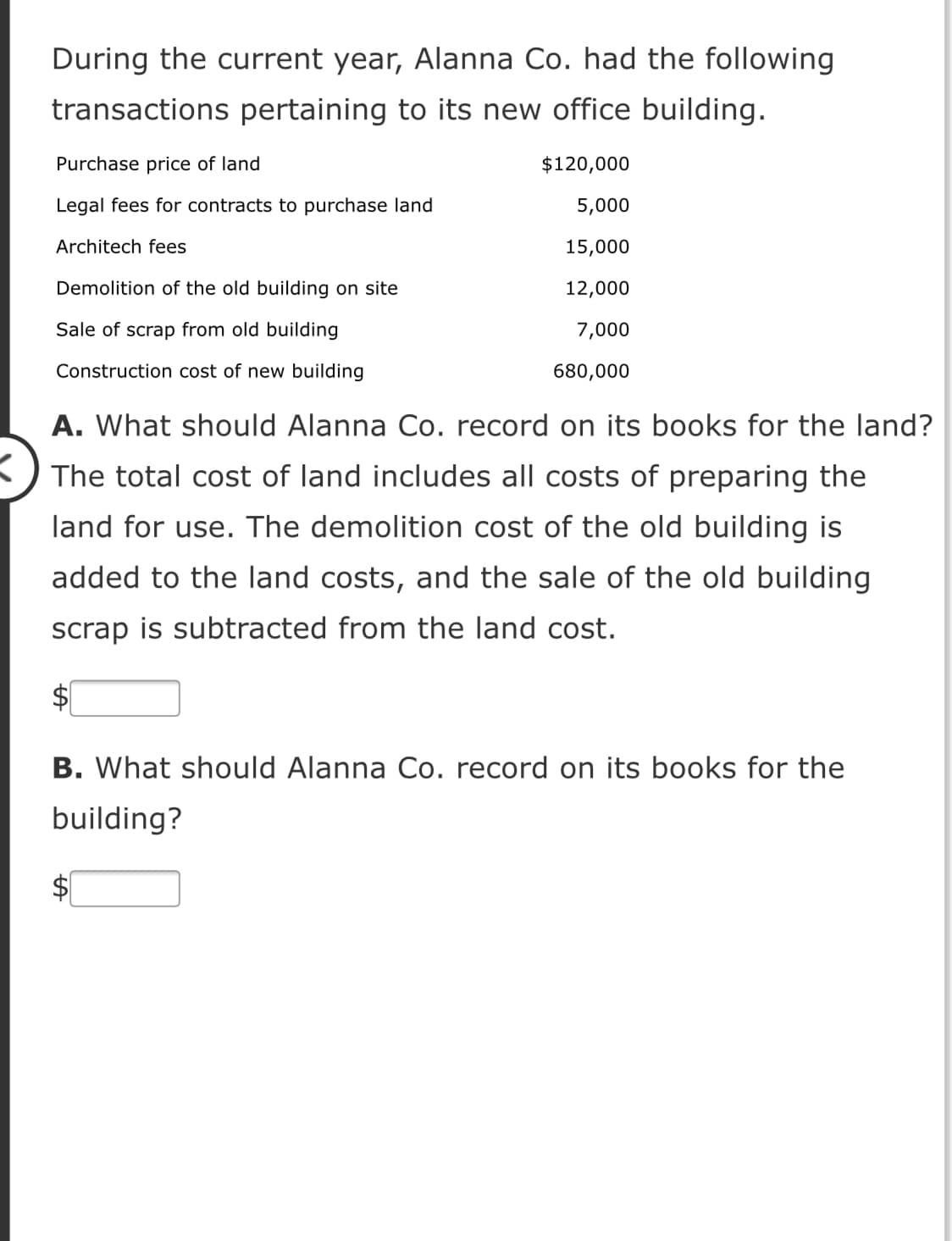 During the current year, Alanna Co. had the following
transactions pertaining to its new office building.
Purchase price of land
$120,000
Legal fees for contracts to purchase land
5,000
Architech fees
15,000
Demolition of the old building on site
12,000
Sale of scrap from old building
7,000
Construction cost of new building
680,000
A. What should Alanna Co. record on its books for the land?
K) The total cost of land includes all costs of preparing the
land for use. The demolition cost of the old building is
added to the land costs, and the sale of the old building
scrap is subtracted from the land cost.
$1
B. What should Alanna Co. record on its books for the
building?
