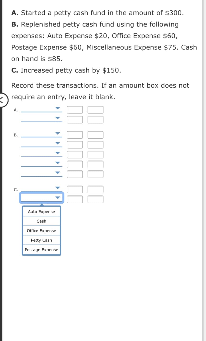 A. Started a petty cash fund in the amount of $300.
B. Replenished petty cash fund using the following
expenses: Auto Expense $20, Office Expense $60,
Postage Expense $60, Miscellaneous Expense $75. Cash
on hand is $85.
C. Increased petty cash by $150.
Record these transactions. If an amount box does not
require an entry, leave it blank.
А.
В.
С.
Auto Expense
Cash
Office Expense
Petty Cash
Postage Expense
II IIIII II
