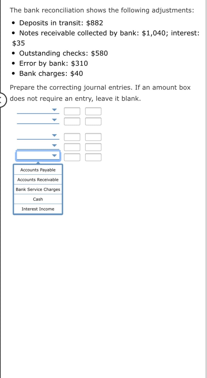 The bank reconciliation shows the following adjustments:
• Deposits in transit: $882
• Notes receivable collected by bank: $1,040; interest:
$35
• Outstanding checks: $580
• Error by bank: $310
• Bank charges: $40
Prepare the correcting journal entries. If an amount box
does not require an entry, leave it blank.
Accounts Payable
Accounts Receivable
Bank Service Charges
Cash
Interest Income
II II
II II
