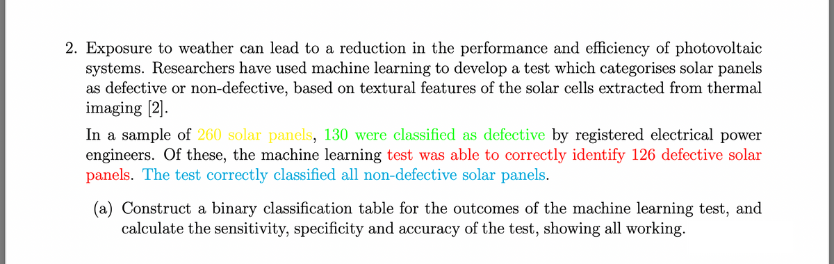 2. Exposure to weather can lead to a reduction in the performance and efficiency of photovoltaic
systems. Researchers have used machine learning to develop a test which categorises solar panels
as defective or non-defective, based on textural features of the solar cells extracted from thermal
imaging [2].
In a sample of 260 solar panels, 130 were classified as defective by registered electrical power
engineers. Of these, the machine learning test was able to correctly identify 126 defective solar
panels. The test correctly classified all non-defective solar panels.
(a) Construct a binary classification table for the outcomes of the machine learning test, and
calculate the sensitivity, specificity and accuracy of the test, showing all working.