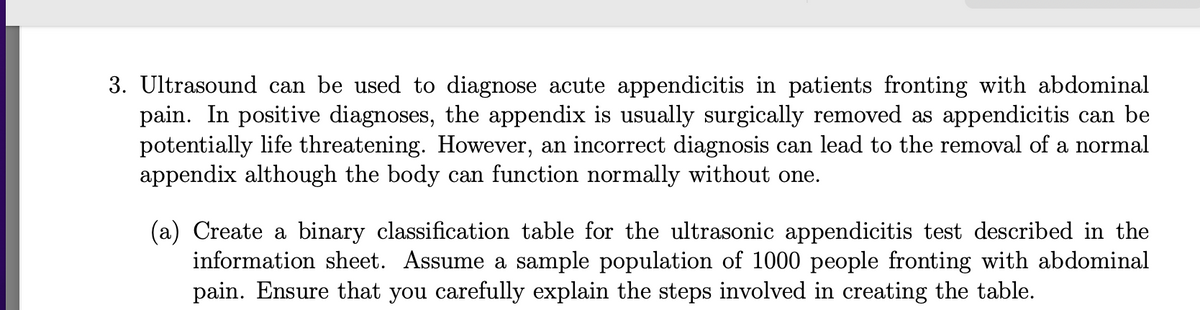 3. Ultrasound can be used to diagnose acute appendicitis in patients fronting with abdominal
pain. In positive diagnoses, the appendix is usually surgically removed as appendicitis can be
potentially life threatening. However, an incorrect diagnosis can lead to the removal of a normal
appendix although the body can function normally without one.
(a) Create a binary classification table for the ultrasonic appendicitis test described in the
information sheet. Assume a sample population of 1000 people fronting with abdominal
pain. Ensure that you carefully explain the steps involved in creating the table.

