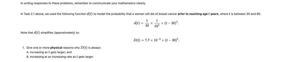 In writing responses to these problems, remember to communicate your mathematics clearly.
In Task 2.1 above, we used the following function d(t) to model the probability that a woman will die of breast cancer prior to reaching age t years, where t is between 30 and 85:
1
1
d(t) =
43
× (t – 30)².
552
Note that d(t) simplifies (approximately) to:
D(t) = 7.7 × 10-6 × (t – 30)².
1.
one or more physical reasons why D(t) is always:
A. increasing as t gets larger; and
B. increasing at an increasing rate as t gets larger.
