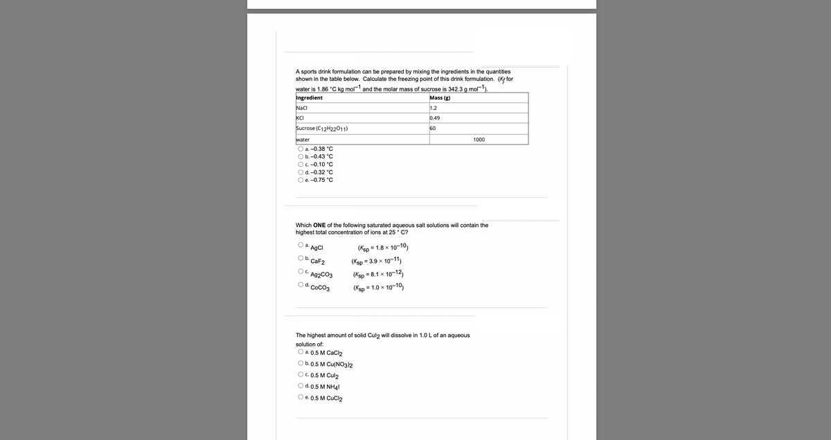 A sports drink formulation can be prepared by mixing the ingredients in the quantities
shown in the table below. Calculate the freezing point of this drink formulation. (Kffor
water is 1.86 °C kg mol-1 and the molar mass of sucrose is 342.3 g mol-¹).
Ingredient
Mass (g)
NaCl
1.2
0.49
KCI
Sucrose (C12H22011)
60
1000
water
O a. -0.38 °C
O b.-0.43 °C
O c. -0.10 °C
O d. -0.32 °C
O e. -0.75 °C
Which ONE of the following saturated aqueous salt solutions will contain the
highest total concentration of ions at 25°C?
a. AgCl
= 1.8 x
10-10)
(Ksp
(Ksp
= 3.9 × 10-11)
O b. CaF2
OC.
Ag2CO3
O d. COCO3
(Ksp
(Ksp = 1.0 x
= 8.1 x 10-12)
10-10)
The highest amount of solid Cul2 will dissolve in 1.0 L of an aqueous
solution of:
a. 0.5 M CaCl2
b. 0.5 M Cu(NO3)2
O c.0.5 M Cul2
O d. 0.5 M NH4I
O e. 0.5 M CuCl2