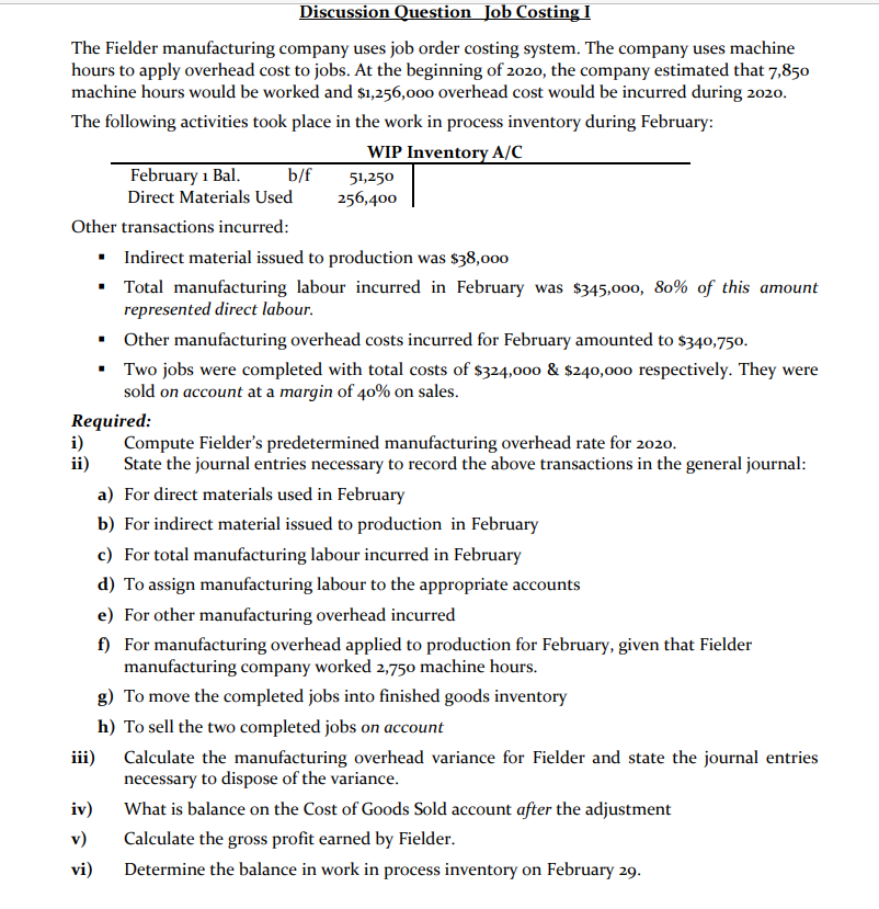 Discussion Question Job Costing I
The Fielder manufacturing company uses job order costing system. The company uses machine
hours to apply overhead cost to jobs. At the beginning of 2020, the company estimated that 7,850
machine hours would be worked and $1,256,000 overhead cost would be incurred during 2020.
The following activities took place in the work in process inventory during February:
WIP Inventory A/C
February 1 Bal.
b/f
51,250
Direct Materials Used
256,400
Other transactions incurred:
• Indirect material issued to production was $38,000
• Total manufacturing labour incurred in February was $345,000, 80% of this amount
represented direct labour.
• Other manufacturing overhead costs incurred for February amounted to $340,750.
• Two jobs were completed with total costs of $324,000 & $240,000 respectively. They were
sold on account at a margin of 40% on sales.
Required:
i)
ii)
Compute Fielder's predetermined manufacturing overhead rate for 2020.
State the journal entries necessary to record the above transactions in the general journal:
a) For direct materials used in February
b) For indirect material issued to production in February
c) For total manufacturing labour incurred in February
d) To assign manufacturing labour to the appropriate accounts
e) For other manufacturing overhead incurred
f) For manufacturing overhead applied to production for February, given that Fielder
manufacturing company worked 2,750 machine hours.
g) To move the completed jobs into finished goods inventory
h) To sell the two completed jobs on account
iii)
Calculate the manufacturing overhead variance for Fielder and state the journal entries
necessary to dispose of the variance.
iv)
What is balance on the Cost of Goods Sold account after the adjustment
v)
Calculate the gross profit earned by Fielder.
vi)
Determine the balance in work in process inventory on February 29.
