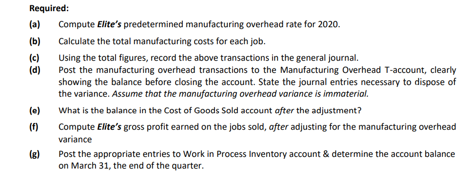 Required:
(a)
Compute Elite's predetermined manufacturing overhead rate for 2020.
(b)
Calculate the total manufacturing costs for each job.
(c)
(d)
Using the total figures, record the above transactions in the general journal.
Post the manufacturing overhead transactions to the Manufacturing Overhead T-account, clearly
showing the balance before closing the account. State the journal entries necessary to dispose of
the variance. Assume that the manufacturing overhead variance is immaterial.
(e)
What is the balance in the Cost of Goods Sold account after the adjustment?
(f)
Compute Elite's gross profit earned on the jobs sold, after adjusting for the manufacturing overhead
variance
(g)
Post the appropriate entries to Work in Process Inventory account & determine the account balance
on March 31, the end of the quarter.
