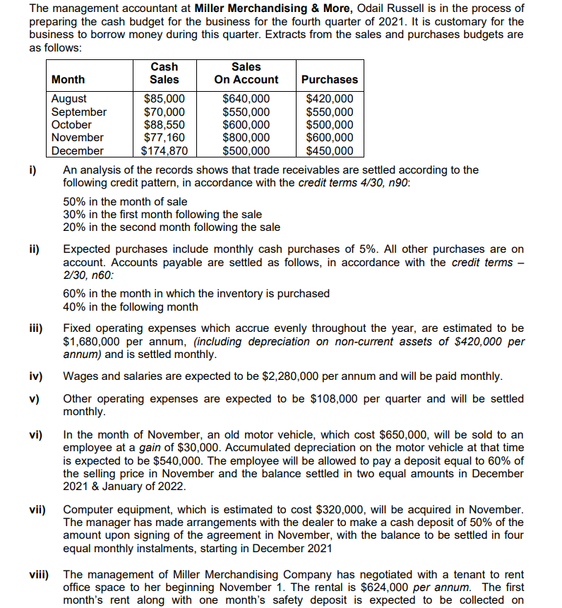 The management accountant at Miller Merchandising & More, Odail Russell is in the process of
preparing the cash budget for the business for the fourth quarter of 2021. It is customary for the
business to borrow money during this quarter. Extracts from the sales and purchases budgets are
as follows:
Cash
Sales
Sales
Month
On Account
Purchases
August
September
October
November
$85,000
$70,000
$88,550
$77,160
$174,870
$640,000
$550,000
$600,000
$800,000
$500,000
$420,000
$550,000
$500,000
$600,000
$450,000
December
i)
An analysis of the records shows that trade receivables are settled according to the
following credit pattern, in accordance with the credit terms 4/30, n90:
50% in the month of sale
30% in the first month following the sale
20% in the second month following the sale
ii)
Expected purchases include monthly cash purchases of 5%. All other purchases are on
account. Accounts payable are settled as follows, in accordance with the credit terms -
2/30, n60:
60% in the month in which the inventory is purchased
40% in the following month
iii)
Fixed operating expenses which accrue evenly throughout the year, are estimated to be
$1,680,000 per annum, (including depreciation on non-current assets of $420,000 per
annum) and is settled monthly.
iv)
Wages and salaries are expected to be $2,280,000 per annum and will be paid monthly.
Other operating expenses are expected to be $108,000 per quarter and will be settled
monthly.
v)
In the month of November, an old motor vehicle, which cost $650,000, will be sold to an
employee at a gain of $30,000. Accumulated depreciation on the motor vehicle at that time
is expected to be $540,000. The employee will be allowed to pay a deposit equal to 60% of
the selling price in November and the balance settled in two equal amounts in December
2021 & January of 2022.
vi)
vii)
Computer equipment, which is estimated to cost $320,000, will be acquired in November.
The manager has made arrangements with the dealer to make a cash deposit of 50% of the
amount upon signing of the agreement in November, with the balance to be settled in four
equal monthly instalments, starting in December 2021
viii) The management of Miller Merchandising Company has negotiated with a tenant to rent
office space to her beginning November 1. The rental is $624,000 per annum. The first
month's rent along with one month's safety deposit is expected to be collected on
