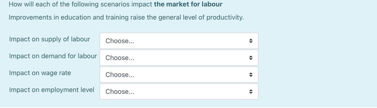 How will each of the following scenarios impact the market for labour
Improvements in education and training raise the general level of productivity.
Impact on supply of labour
Impact on demand for labour
Impact on wage rate
Impact on employment level
Choose...
Choose...
Choose...
Choose...