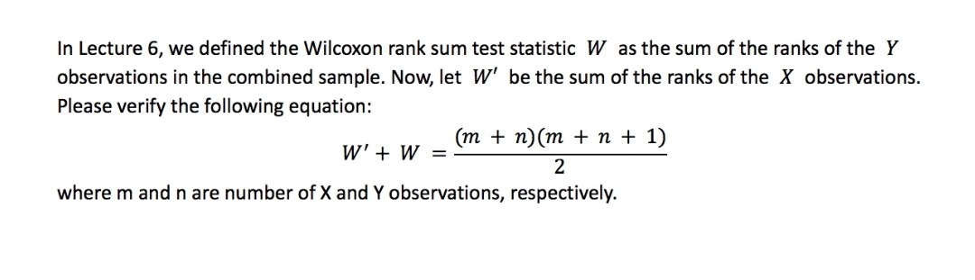 In Lecture 6, we defined the Wilcoxon rank sum test statistic W as the sum of the ranks of the Y
observations in the combined sample. Now, let W' be the sum of the ranks of the X observations.
Please verify the following equation:
(m + n)(m + n + 1)
W' + W =
2
where m and n are number of X and Y observations, respectively.
