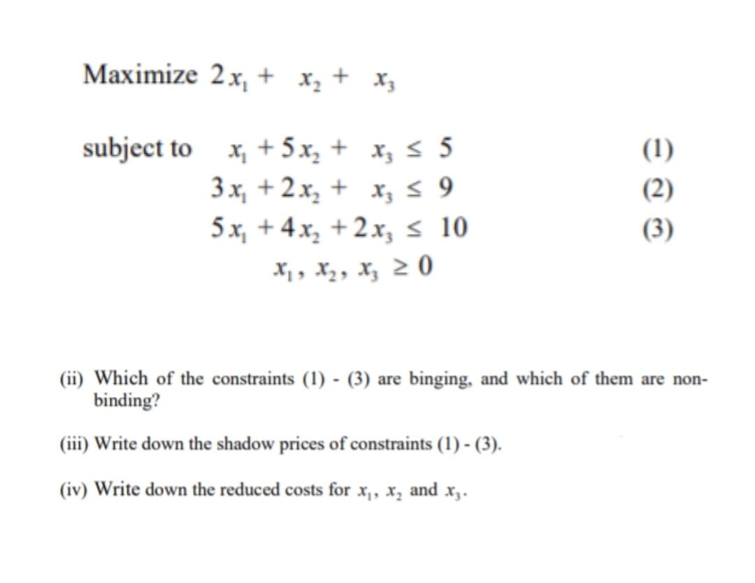 Maximize 2x, + x, + x,
subject to x, + 5x, + x; s 5
3 x, + 2.x, + x,s 9
5 x, + 4 x, + 2x, s 10
(1)
(2)
(3)
X,, X2, Xz 2 0
(ii) Which of the constraints (1) - (3) are binging, and which of them are non-
binding?
(iii) Write down the shadow prices of constraints (1) - (3).
(iv) Write down the reduced costs for x, x, and x,.
