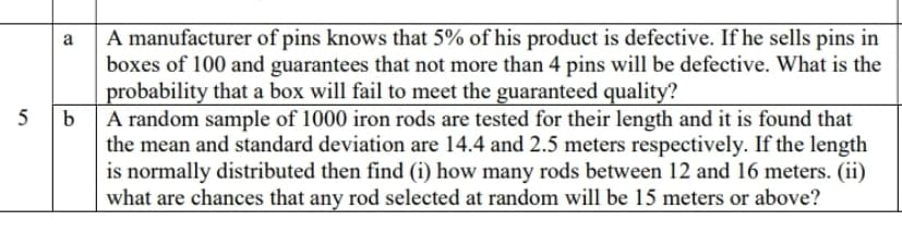 A manufacturer of pins knows that 5% of his product is defective. If he sells pins in
boxes of 100 and guarantees that not more than 4 pins will be defective. What is the
probability that a box will fail to meet the guaranteed quality?
A random sample of 1000 iron rods are tested for their length and it is found that
the mean and standard deviation are 14.4 and 2.5 meters respectively. If the length
is normally distributed then find (i) how many rods between 12 and 16 meters. (ii)
what are chances that any rod selected at random will be 15 meters or above?
