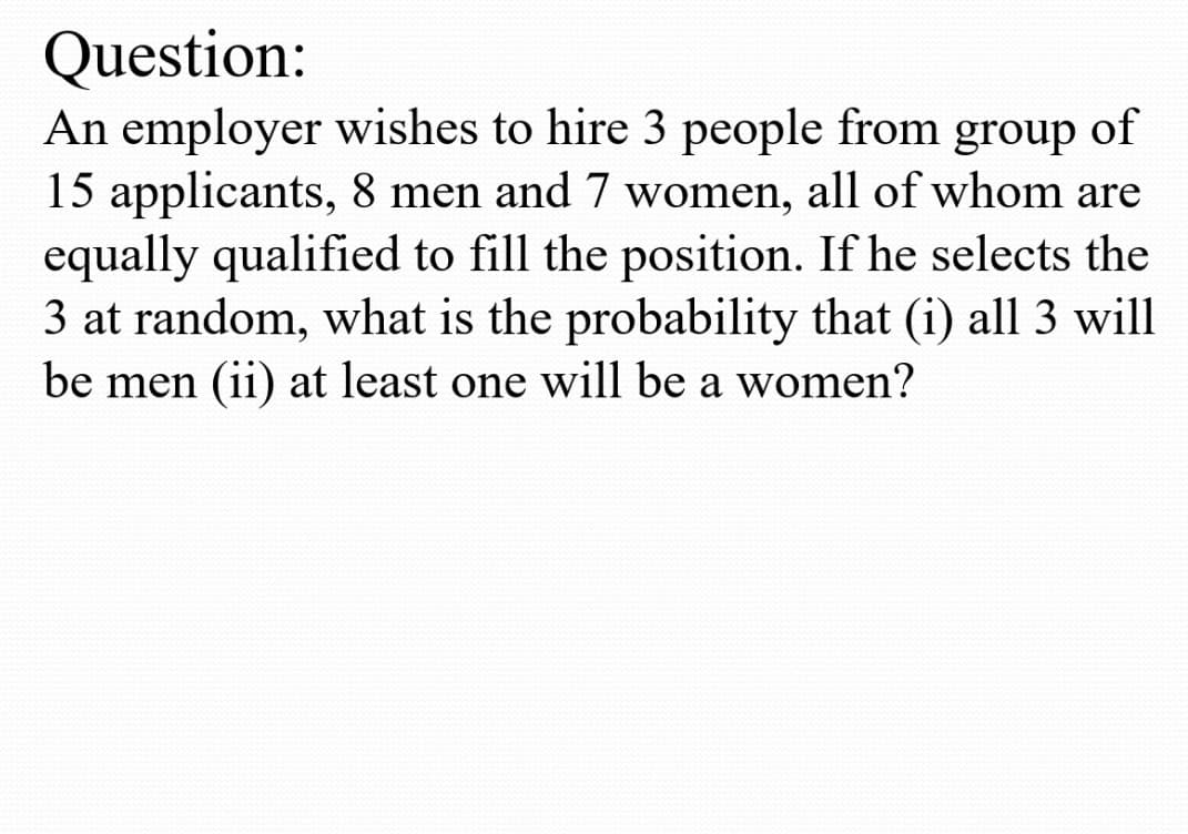 Question:
An employer wishes to hire 3 people from group
15 applicants, 8 men and 7 women, all of whom are
equally qualified to fill the position. If he selects the
3 at random, what is the probability that (i) all 3 will
be men (ii) at least one will be a women?
of
