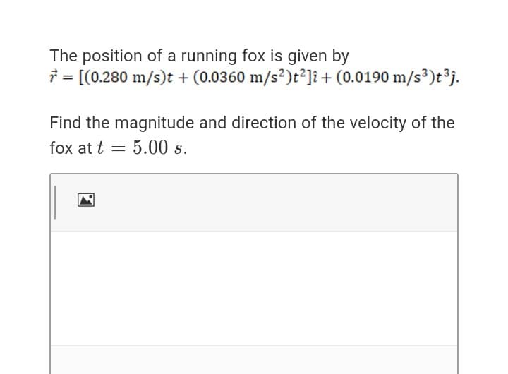 The position of a running fox is given by
7 = [(0.280 m/s)t + (0.0360 m/s²)t²]î+ (0.0190 m/s³)t³j.
Find the magnitude and direction of the velocity of the
fox at t = 5.00 s.
