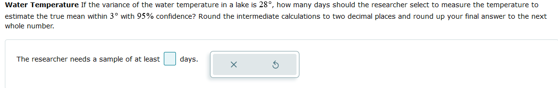 Water Temperature If the variance of the water temperature in a lake is 28°, how many days should the researcher select to measure the temperature to
estimate the true mean within 3° with 95% confidence? Round the intermediate calculations to two decimal places and round up your final answer to the next
whole number.
The researcher needs a sample of at least
days.
X