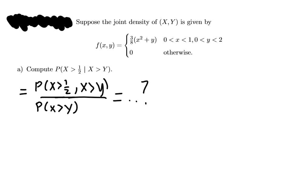 Suppose the joint density of (X,Y) is given by
(a2 + y) 0<< x < 1,0 < y < 2
f(x, y) =
otherwise.
a) Compute P(X >} | X > Y).
P(x>y)
