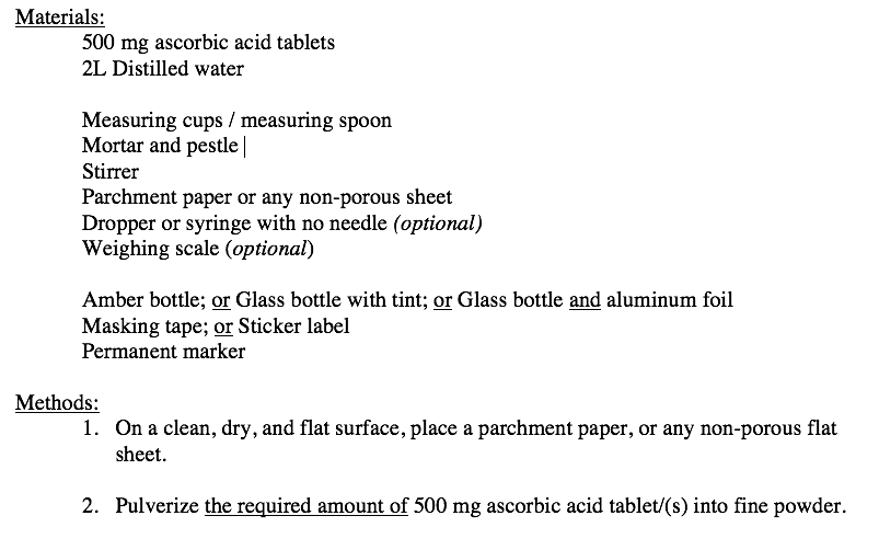 Materials:
500 mg ascorbic acid tablets
2L Distilled water
Measuring cups / measuring spoon
Mortar and pestle |
Stirrer
Parchment paper or any non-porous sheet
Dropper or syringe with no needle (optional)
Weighing scale (optional)
Amber bottle; or Glass bottle with tint; or Glass bottle and aluminum foil
Masking tape; or Sticker label
Permanent marker
Methods:
1. On a clean, dry, and flat surface, place a parchment paper, or any non-porous flat
sheet.
2. Pulverize the required amount of 500 mg ascorbic acid tablet/(s) into fine powder.
